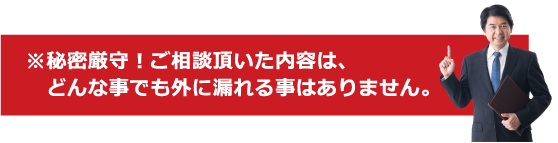 ※秘密厳守！ご相談頂いた内容は、どんな事でも外に漏れる事はありません。