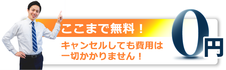 ここまで無料！キャンセルしても費用は一切かかりません！0円